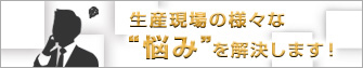 生産現場の様々な'悩み'を解決します！
