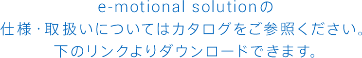 E-MOTIONAL SOLUTIONの仕様・取扱いについてはカタログをご参照ください。下のリンクよりダウンロードできます。