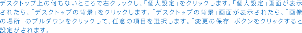 デスクトップ上の何もないところで右クリックし、「個人設定」をクリックします。「個人設定」画面が表示されたら、「デスクトップの背景」をクリックします。「デスクトップの背景」画面が表示されたら、「画像の場所」のプルダウンをクリックして、任意の項目を選択します。「変更の保存」ボタンをクリックすると設定がされます。