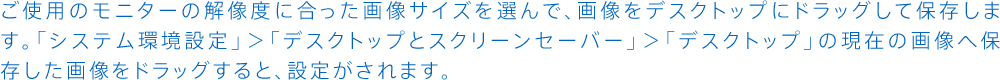 ご使用のモニターの解像度に合った画像サイズを選んで、画像をデスクトップにドラッグして保存します。「システム環境設定」＞「デスクトップとスクリーンセーバー」＞「デスクトップ」の現在の画像へ保存した画像をドラッグすると、設定がされます。