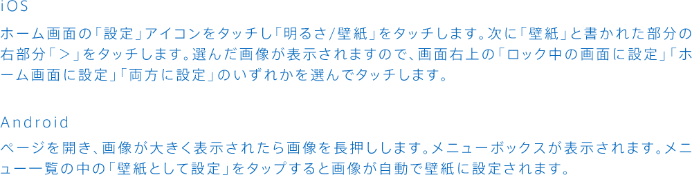 iOS:ホーム画面の「設定」アイコンをタッチし「明るさ/壁紙」をタッチします。次に「壁紙」と書かれた部分の右部分「＞」をタッチします。選んだ画像が表示されますので、画面右上の「ロック中の画面に設定」「ホーム画面に設定」「両方に設定」のいずれかを選んでタッチします。Android:ページを開き、画像が大きく表示されたら画像を長押しします。メニューボックスが表示されます。メニュー一覧の中の「壁紙として設定」をタップすると画像が自動で壁紙に設定されます。