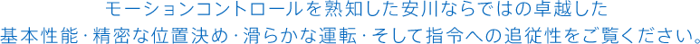 モーションコントロールを熟知した安川ならではの卓越した<br>基本性能・精密な位置決め・滑らかな運転・そして指令への追従性をご覧ください。