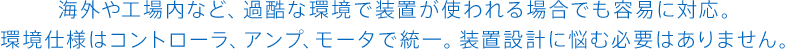 海外や工場内など、過酷な環境で装置が使われる場合でも容易に対応。<br>環境仕様はコントローラ、アンプ、モータで統一。装置設計に悩む必要はありません。