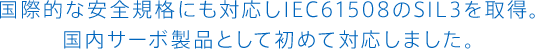 国際的な安全規格にも対応しIEC61508のSIL3を取得。<br>国内サーボ製品として初めて対応しました。