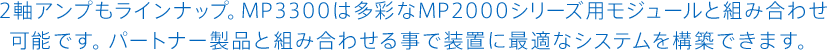 2軸アンプもラインナップ。MP3300は多彩なMP2000シリーズ用モジュールと組み合わせ可能です。パートナー製品と組み合わせる事で装置に最適なシステムを構築できます。