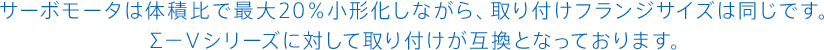 サーボモータは体積比で最大20％小形化しながら、取り付けフランジサイズは同じです。Σ－Ⅴシリーズに対して取り付けが互換となっております。